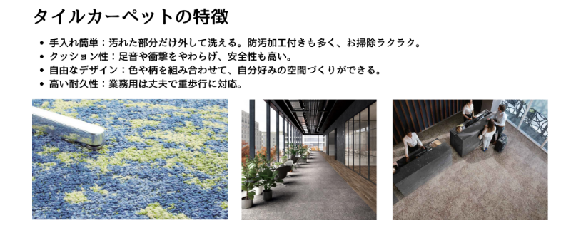 タイルカーペットの特徴:タイルカーペットは、部分洗いができて手入れが簡単。クッション性や耐久性に優れ、色柄の組み合わせで自由なデザインが楽しめる床材です。
